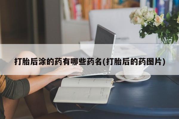 堕胎药网上正品购买微信打胎后涂的药有哪些药名(打胎后的药图片)