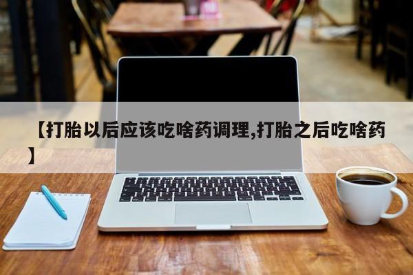 堕胎药网上正品购买微信【打胎以后应该吃啥药调理,打胎之后吃啥药】