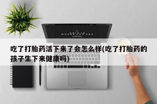 堕胎药网上正品购买微信吃了打胎药活下来了会怎么样(吃了打胎药的孩子生下来健康吗)