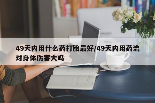 堕胎药网上正品购买微信49天内用什么药打胎最好/49天内用药流对身体伤害大吗