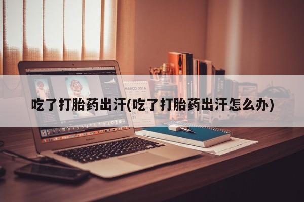 堕胎药网上正品购买微信吃了打胎药出汗(吃了打胎药出汗怎么办)