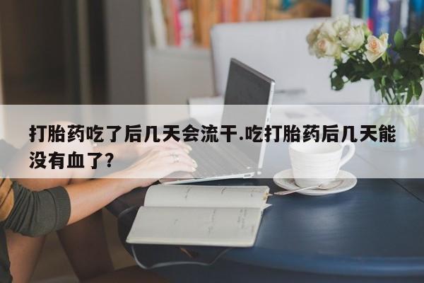 堕胎药网上正品购买微信打胎药吃了后几天会流干.吃打胎药后几天能没有血了？