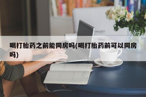 堕胎药网上正品购买微信喝打胎药之前能同房吗(喝打胎药前可以同房吗)