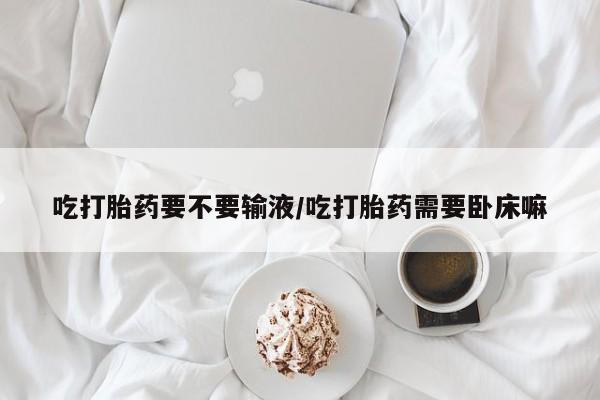 堕胎药网上正品购买微信吃打胎药要不要输液/吃打胎药需要卧床嘛