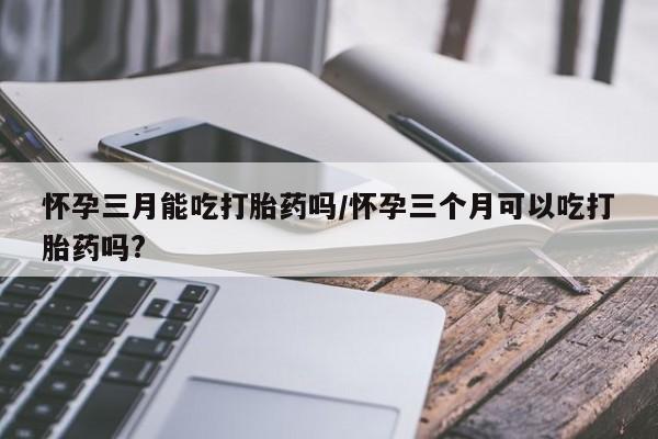堕胎药网上正品购买微信怀孕三月能吃打胎药吗/怀孕三个月可以吃打胎药吗?