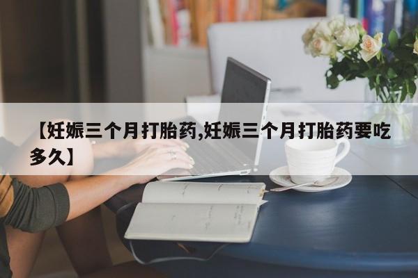 堕胎药网上正品购买微信【妊娠三个月打胎药,妊娠三个月打胎药要吃多久】