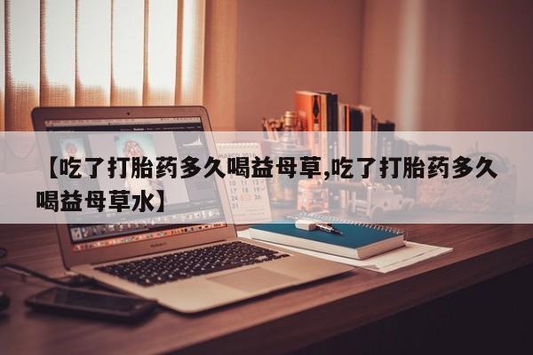 堕胎药网上正品购买微信【吃了打胎药多久喝益母草,吃了打胎药多久喝益母草水】