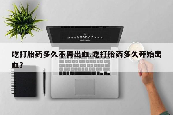 堕胎药网上正品购买微信吃打胎药多久不再出血.吃打胎药多久开始出血？