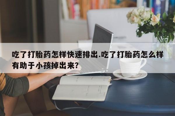 堕胎药网上正品购买微信吃了打胎药怎样快速排出.吃了打胎药怎么样有助于小孩掉出来？