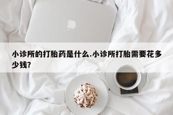 堕胎药网上正品购买微信小诊所的打胎药是什么.小诊所打胎需要花多少钱？