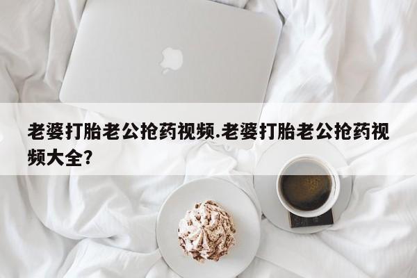 堕胎药网上正品购买微信老婆打胎老公抢药视频.老婆打胎老公抢药视频大全？