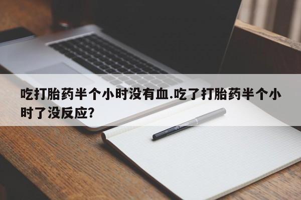 堕胎药网上正品购买微信吃打胎药半个小时没有血.吃了打胎药半个小时了没反应？