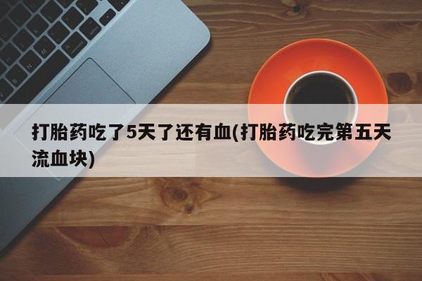 堕胎药网上正品购买微信打胎药吃了5天了还有血(打胎药吃完第五天流血块)