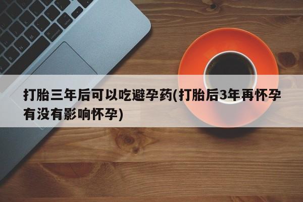 堕胎药网上正品购买微信打胎三年后可以吃避孕药(打胎后3年再怀孕有没有影响怀孕)
