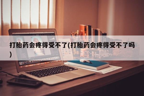 堕胎药网上正品购买微信打胎药会疼得受不了(打胎药会疼得受不了吗)