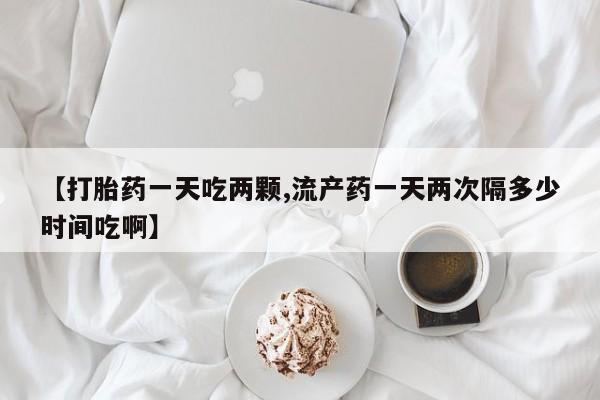 堕胎药网上正品购买微信【打胎药一天吃两颗,流产药一天两次隔多少时间吃啊】