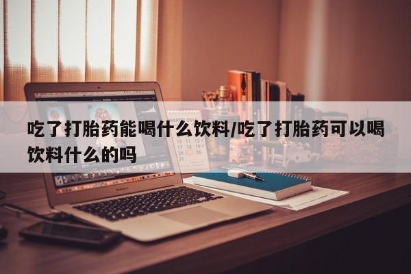 堕胎药网上正品购买微信吃了打胎药能喝什么饮料/吃了打胎药可以喝饮料什么的吗