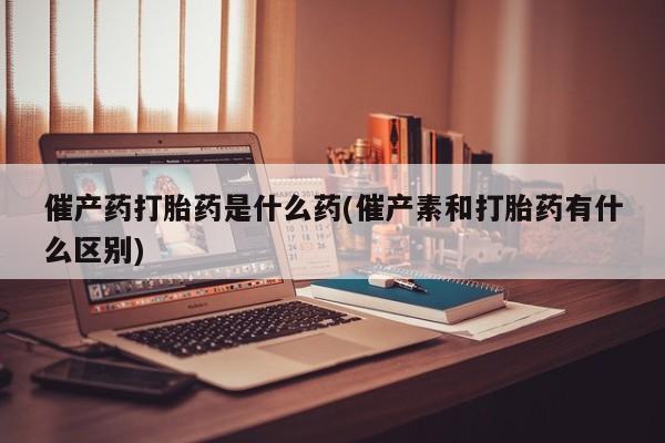 堕胎药网上正品购买微信催产药打胎药是什么药(催产素和打胎药有什么区别)