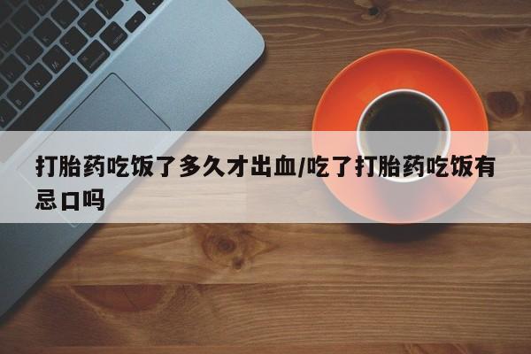 堕胎药网上正品购买微信打胎药吃饭了多久才出血/吃了打胎药吃饭有忌口吗