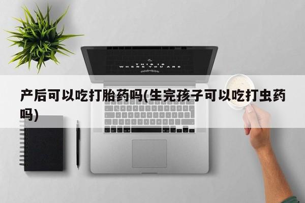 堕胎药网上正品购买微信产后可以吃打胎药吗(生完孩子可以吃打虫药吗)