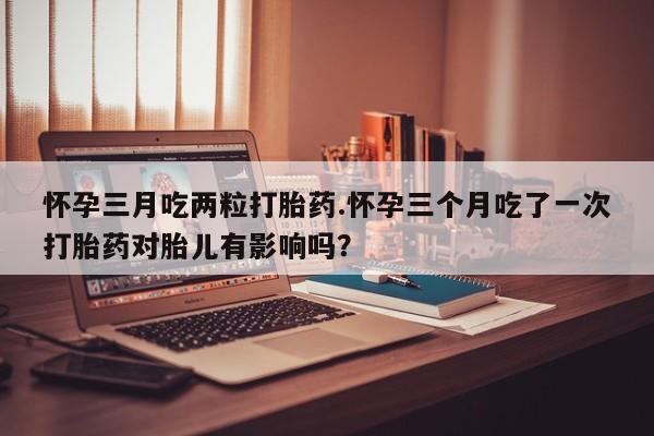 堕胎药网上正品购买微信怀孕三月吃两粒打胎药.怀孕三个月吃了一次打胎药对胎儿有影响吗？