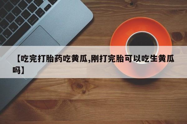 堕胎药网上正品购买微信【吃完打胎药吃黄瓜,刚打完胎可以吃生黄瓜吗】