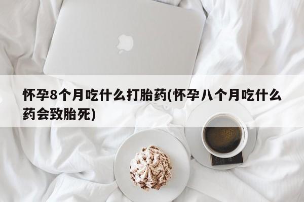 堕胎药网上正品购买微信怀孕8个月吃什么打胎药(怀孕八个月吃什么药会致胎死)