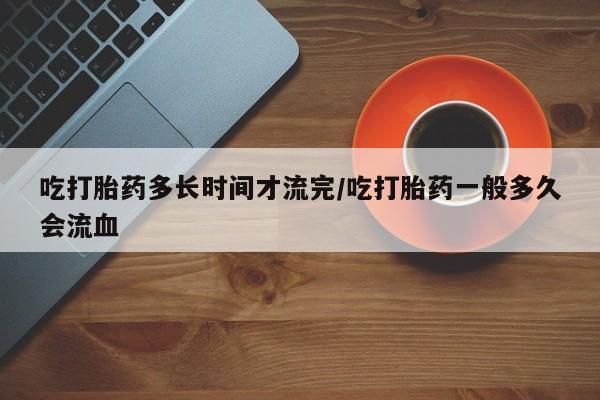 堕胎药网上正品购买微信吃打胎药多长时间才流完/吃打胎药一般多久会流血