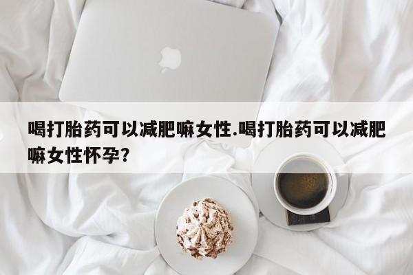 堕胎药网上正品购买微信喝打胎药可以减肥嘛女性.喝打胎药可以减肥嘛女性怀孕？