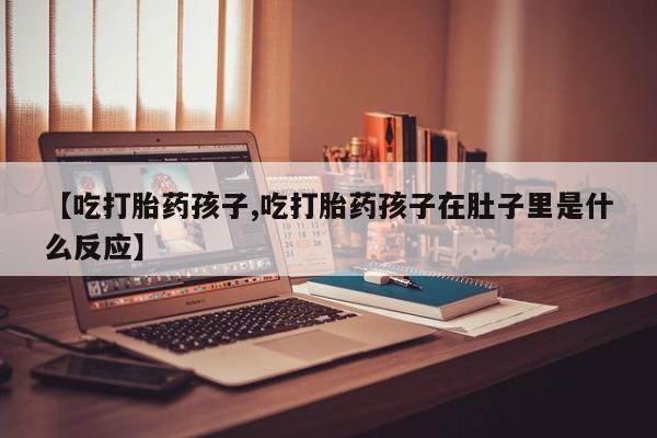 堕胎药网上正品购买微信【吃打胎药孩子,吃打胎药孩子在肚子里是什么反应】