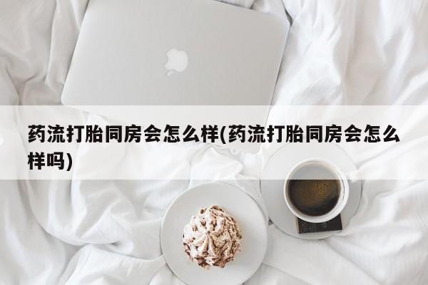 堕胎药网上正品购买微信药流打胎同房会怎么样(药流打胎同房会怎么样吗)