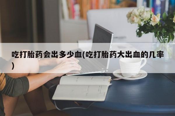 堕胎药网上正品购买微信吃打胎药会出多少血(吃打胎药大出血的几率)