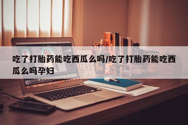 堕胎药网上正品购买微信吃了打胎药能吃西瓜么吗/吃了打胎药能吃西瓜么吗孕妇