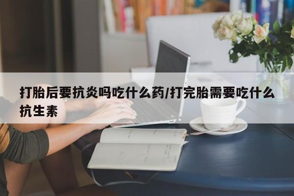 堕胎药网上正品购买微信打胎后要抗炎吗吃什么药/打完胎需要吃什么抗生素