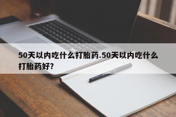 堕胎药网上正品购买微信50天以内吃什么打胎药.50天以内吃什么打胎药好？