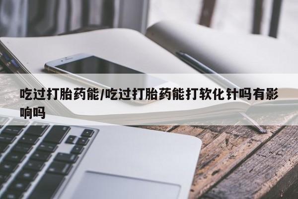 堕胎药网上正品购买微信吃过打胎药能/吃过打胎药能打软化针吗有影响吗