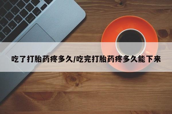 堕胎药网上正品购买微信吃了打胎药疼多久/吃完打胎药疼多久能下来