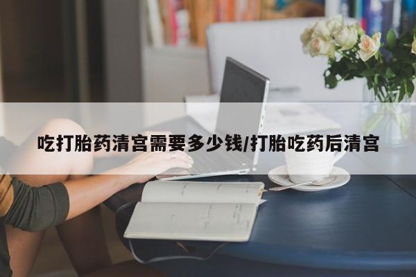 堕胎药网上正品购买微信吃打胎药清宫需要多少钱/打胎吃药后清宫