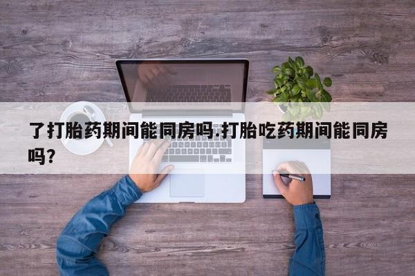 堕胎药网上正品购买微信了打胎药期间能同房吗.打胎吃药期间能同房吗？