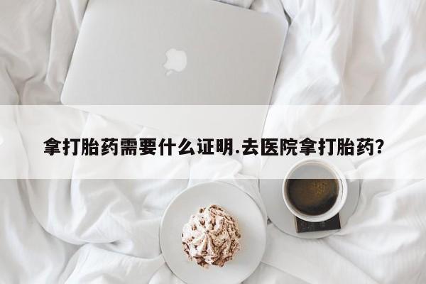 堕胎药网上正品购买微信拿打胎药需要什么证明.去医院拿打胎药？