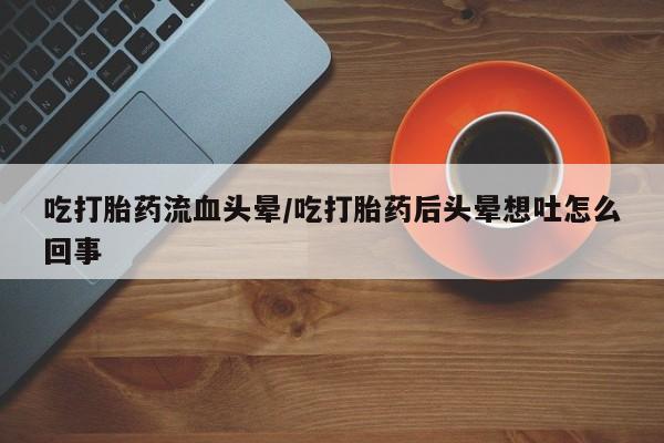 堕胎药网上正品购买微信吃打胎药流血头晕/吃打胎药后头晕想吐怎么回事