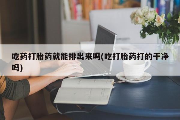 堕胎药网上正品购买微信吃药打胎药就能排出来吗(吃打胎药打的干净吗)