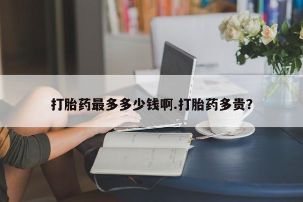 堕胎药网上正品购买微信打胎药最多多少钱啊.打胎药多贵？