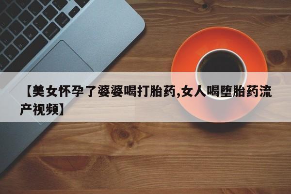 堕胎药网上正品购买微信【美女怀孕了婆婆喝打胎药,女人喝堕胎药流产视频】