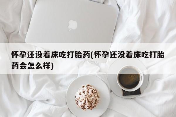 堕胎药网上正品购买微信怀孕还没着床吃打胎药(怀孕还没着床吃打胎药会怎么样)