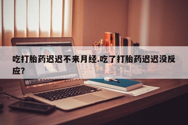 堕胎药网上正品购买微信吃打胎药迟迟不来月经.吃了打胎药迟迟没反应？