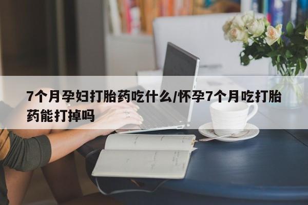 堕胎药网上正品购买微信7个月孕妇打胎药吃什么/怀孕7个月吃打胎药能打掉吗