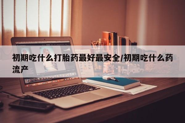堕胎药网上正品购买微信初期吃什么打胎药最好最安全/初期吃什么药流产