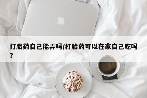 堕胎药网上正品购买微信打胎药自己能弄吗/打胎药可以在家自己吃吗?