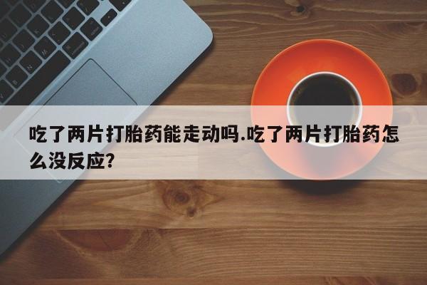 堕胎药网上正品购买微信吃了两片打胎药能走动吗.吃了两片打胎药怎么没反应？